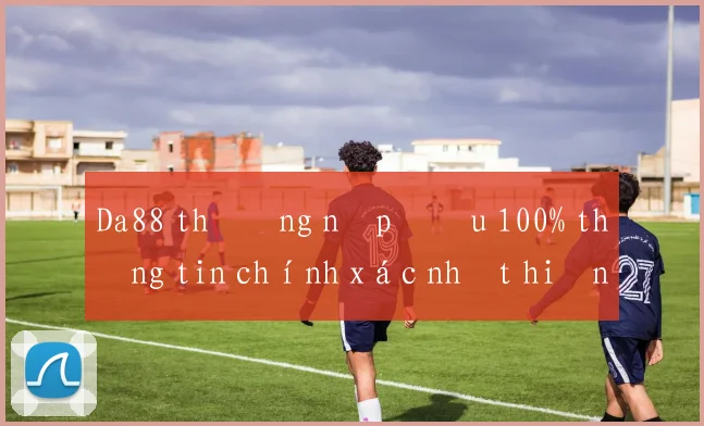 Da88 thưởng nạp đầu 100% thông tin chính xác nhất hiện nay